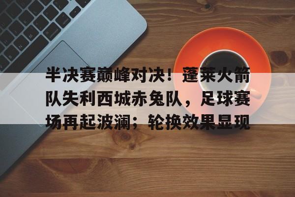 半决赛巅峰对决!蓬莱火箭队失利西城赤兔队,足球赛场再起波澜;轮换效果显现的简单介绍开云娱乐